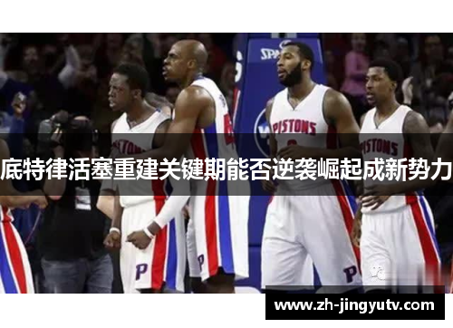 底特律活塞重建关键期能否逆袭崛起成新势力